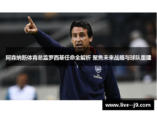 阿森纳新体育总监罗西基任命全解析 聚焦未来战略与球队重建