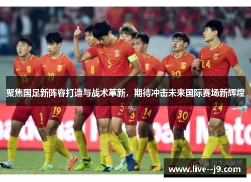 聚焦国足新阵容打造与战术革新，期待冲击未来国际赛场新辉煌