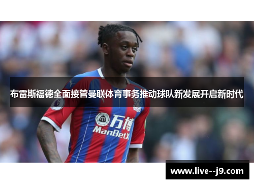 布雷斯福德全面接管曼联体育事务推动球队新发展开启新时代