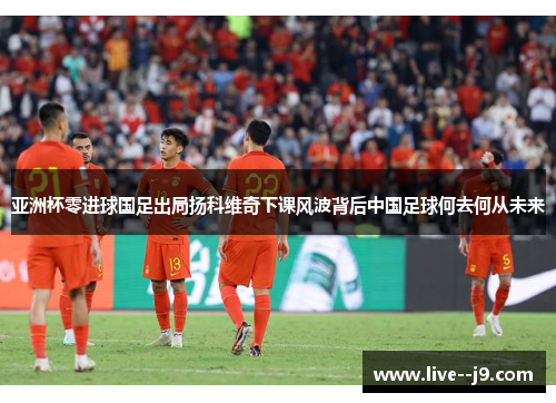 亚洲杯零进球国足出局扬科维奇下课风波背后中国足球何去何从未来