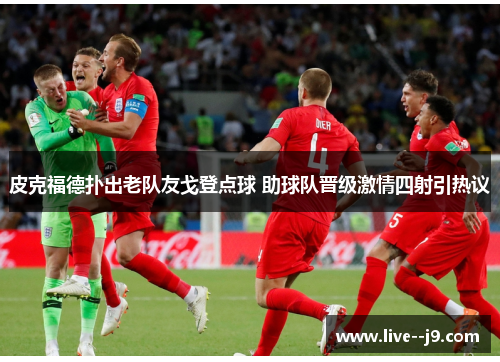 皮克福德扑出老队友戈登点球 助球队晋级激情四射引热议